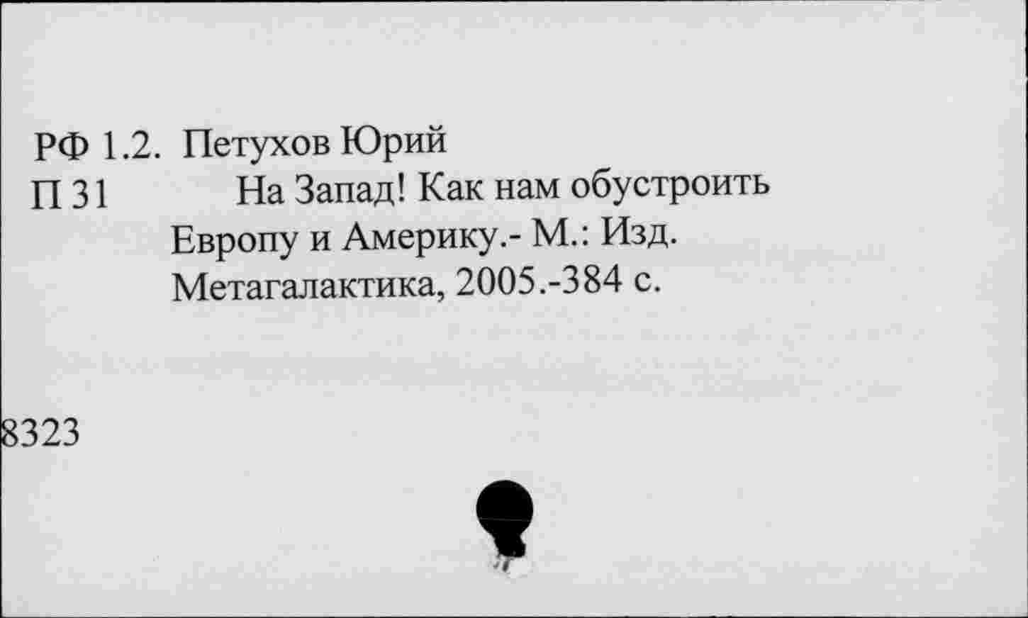 ﻿РФ 1.2. Петухов Юрий П31
На Запад! Как нам обустроить Европу и Америку.- М.: Изд. Метагалактика, 2005.-384 с.